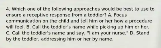 4. Which one of the following approaches would be best to use to ensure a receptive response from a toddler? A. Focus communication on the child and tell him or her how a procedure will feel. B. Call the toddler's name while picking up him or her. C. Call the toddler's name and say, "I am your nurse." D. Stand by the toddler, addressing him or her by name.