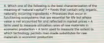 4. Which one of the following is the best characterization of the meaning of "natural capital"? • Foods that contain only organic, naturally occurring ingredients • Processes that occur in functioning ecosystems that are essential for life but whose value is not accounted for and reflected in market prices • A term used to measure utilization rates of raw materials in economic production • A term used to measure the extent to which technology permits man-made substitutes for raw materials in economic production