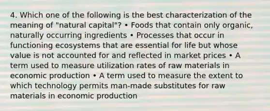 4. Which one of the following is the best characterization of the meaning of "natural capital"? • Foods that contain only organic, naturally occurring ingredients • Processes that occur in functioning ecosystems that are essential for life but whose value is not accounted for and reflected in market prices • A term used to measure utilization rates of raw materials in economic production • A term used to measure the extent to which technology permits man-made substitutes for raw materials in economic production