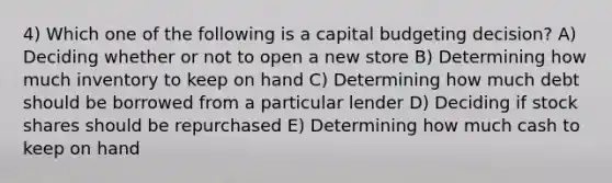 4) Which one of the following is a capital budgeting decision? A) Deciding whether or not to open a new store B) Determining how much inventory to keep on hand C) Determining how much debt should be borrowed from a particular lender D) Deciding if stock shares should be repurchased E) Determining how much cash to keep on hand