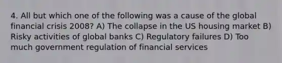 4. All but which one of the following was a cause of the global financial crisis 2008? A) The collapse in the US housing market B) Risky activities of global banks C) Regulatory failures D) Too much government regulation of financial services