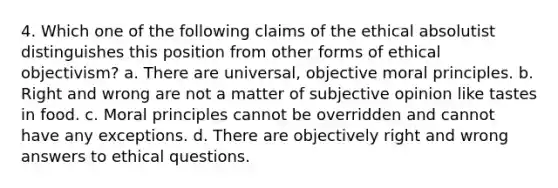 4. Which one of the following claims of the ethical absolutist distinguishes this position from other forms of ethical objectivism? a. There are universal, objective moral principles. b. Right and wrong are not a matter of subjective opinion like tastes in food. c. Moral principles cannot be overridden and cannot have any exceptions. d. There are objectively right and wrong answers to ethical questions.