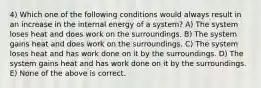 4) Which one of the following conditions would always result in an increase in the internal energy of a system? A) The system loses heat and does work on the surroundings. B) The system gains heat and does work on the surroundings. C) The system loses heat and has work done on it by the surroundings. D) The system gains heat and has work done on it by the surroundings. E) None of the above is correct.