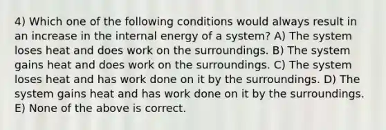 4) Which one of the following conditions would always result in an increase in the internal energy of a system? A) The system loses heat and does work on the surroundings. B) The system gains heat and does work on the surroundings. C) The system loses heat and has work done on it by the surroundings. D) The system gains heat and has work done on it by the surroundings. E) None of the above is correct.