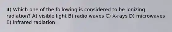 4) Which one of the following is considered to be ionizing radiation? A) visible light B) radio waves C) X-rays D) microwaves E) infrared radiation