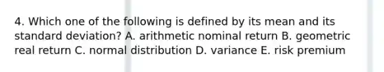 4. Which one of the following is defined by its mean and its <a href='https://www.questionai.com/knowledge/kqGUr1Cldy-standard-deviation' class='anchor-knowledge'>standard deviation</a>? A. arithmetic nominal return B. geometric real return C. normal distribution D. variance E. risk premium