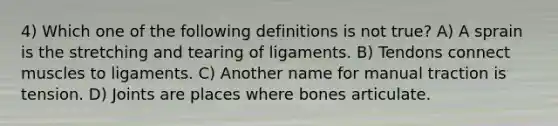 4) Which one of the following definitions is not true? A) A sprain is the stretching and tearing of ligaments. B) Tendons connect muscles to ligaments. C) Another name for manual traction is tension. D) Joints are places where bones articulate.