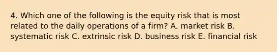 4. Which one of the following is the equity risk that is most related to the daily operations of a firm? A. market risk B. systematic risk C. extrinsic risk D. business risk E. financial risk