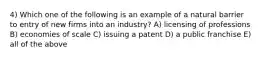 4) Which one of the following is an example of a natural barrier to entry of new firms into an industry? A) licensing of professions B) economies of scale C) issuing a patent D) a public franchise E) all of the above