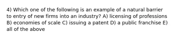 4) Which one of the following is an example of a natural barrier to entry of new firms into an industry? A) licensing of professions B) economies of scale C) issuing a patent D) a public franchise E) all of the above