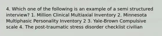 4. Which one of the following is an example of a semi structured interview? 1. Million Clinical Multiaxial Inventory 2. Minnesota Multiphasic Personality Inventory 2 3. Yale-Brown Compulsive scale 4. The post-traumatic stress disorder checklist civilian