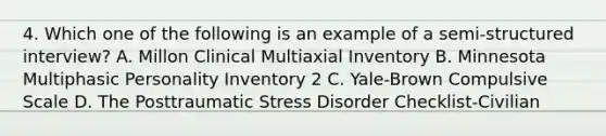 4. Which one of the following is an example of a semi-structured interview? A. Millon Clinical Multiaxial Inventory B. Minnesota Multiphasic Personality Inventory 2 C. Yale-Brown Compulsive Scale D. The Posttraumatic Stress Disorder Checklist-Civilian