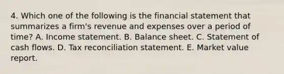 4. Which one of the following is the financial statement that summarizes a firm's revenue and expenses over a period of time? A. Income statement. B. Balance sheet. C. Statement of cash flows. D. Tax reconciliation statement. E. Market value report.