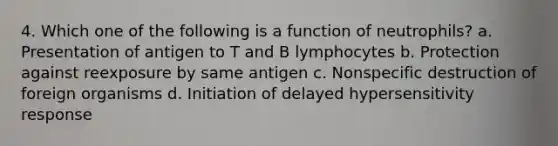 4. Which one of the following is a function of neutrophils? a. Presentation of antigen to T and B lymphocytes b. Protection against reexposure by same antigen c. Nonspecific destruction of foreign organisms d. Initiation of delayed hypersensitivity response