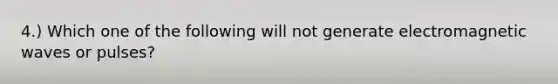 4.) Which one of the following will not generate electromagnetic waves or pulses?