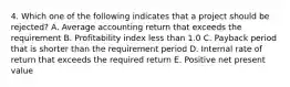 4. Which one of the following indicates that a project should be rejected? A. Average accounting return that exceeds the requirement B. Profitability index less than 1.0 C. Payback period that is shorter than the requirement period D. Internal rate of return that exceeds the required return E. Positive net present value