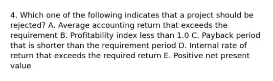 4. Which one of the following indicates that a project should be rejected? A. Average accounting return that exceeds the requirement B. Profitability index less than 1.0 C. Payback period that is shorter than the requirement period D. Internal rate of return that exceeds the required return E. Positive net present value