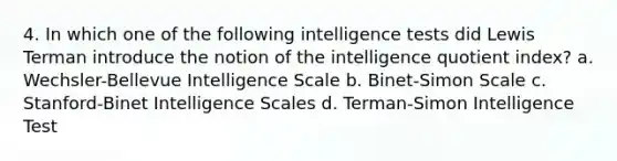 4. In which one of the following intelligence tests did Lewis Terman introduce the notion of the intelligence quotient index? a. Wechsler-Bellevue Intelligence Scale b. Binet-Simon Scale c. Stanford-Binet Intelligence Scales d. Terman-Simon Intelligence Test