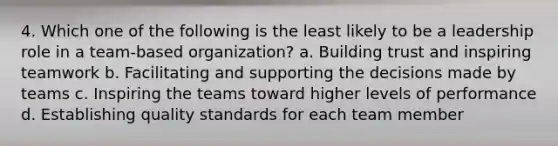 4. Which one of the following is the least likely to be a leadership role in a team-based organization? a. Building trust and inspiring teamwork b. Facilitating and supporting the decisions made by teams c. Inspiring the teams toward higher levels of performance d. Establishing quality standards for each team member