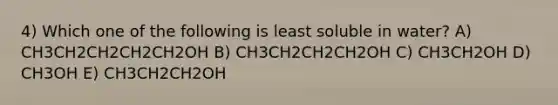 4) Which one of the following is least soluble in water? A) CH3CH2CH2CH2CH2OH B) CH3CH2CH2CH2OH C) CH3CH2OH D) CH3OH E) CH3CH2CH2OH