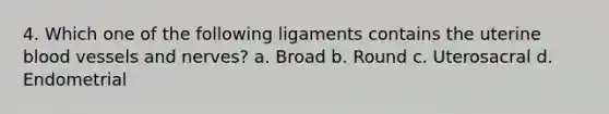 4. Which one of the following ligaments contains the uterine blood vessels and nerves? a. Broad b. Round c. Uterosacral d. Endometrial