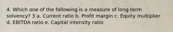 4. Which one of the following is a measure of long-term solvency? 3 a. Current ratio b. Profit margin c. Equity multiplier d. EBITDA ratio e. Capital intensity ratio