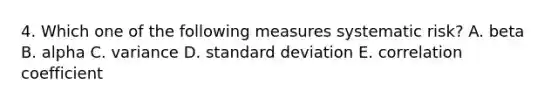 4. Which one of the following measures systematic risk? A. beta B. alpha C. variance D. standard deviation E. correlation coefficient