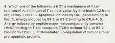 4. Which one of the following is NOT a mechanism of T cell tolerance? A. Inhibition of T cell activation by interleukin-12 from regulatory T cells. B. Apoptosis induced by Fas ligand binding to Fas. C. Anergy induced by B7-1 or B7-2 binding to CTLA-4. D. Anergy induced by peptide-major histocompatibility complex (MHC) binding to T cell receptors (TCRs) without B7-1 or B7-2 binding to CD28. E. TCR-mediated up-regulation of Bim or similar pro-apoptotic proteins.