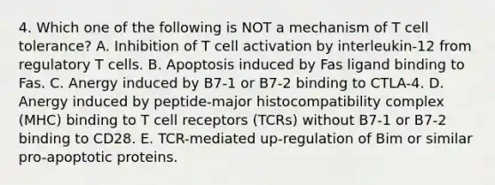 4. Which one of the following is NOT a mechanism of T cell tolerance? A. Inhibition of T cell activation by interleukin-12 from regulatory T cells. B. Apoptosis induced by Fas ligand binding to Fas. C. Anergy induced by B7-1 or B7-2 binding to CTLA-4. D. Anergy induced by peptide-<a href='https://www.questionai.com/knowledge/ku3e1cGn1J-major-histocompatibility-complex' class='anchor-knowledge'>major histocompatibility complex</a> (MHC) binding to T cell receptors (TCRs) without B7-1 or B7-2 binding to CD28. E. TCR-mediated up-regulation of Bim or similar pro-apoptotic proteins.