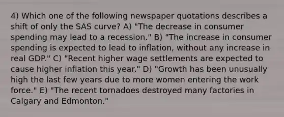 4) Which one of the following newspaper quotations describes a shift of only the SAS curve? A) "The decrease in consumer spending may lead to a recession." B) "The increase in consumer spending is expected to lead to inflation, without any increase in real GDP." C) "Recent higher wage settlements are expected to cause higher inflation this year." D) "Growth has been unusually high the last few years due to more women entering the work force." E) "The recent tornadoes destroyed many factories in Calgary and Edmonton."