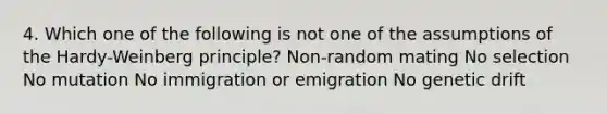 4. Which one of the following is not one of the assumptions of the Hardy-Weinberg principle? Non-random mating No selection No mutation No immigration or emigration No genetic drift