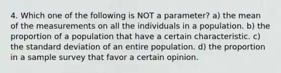 4. Which one of the following is NOT a parameter? a) the mean of the measurements on all the individuals in a population. b) the proportion of a population that have a certain characteristic. c) the <a href='https://www.questionai.com/knowledge/kqGUr1Cldy-standard-deviation' class='anchor-knowledge'>standard deviation</a> of an entire population. d) the proportion in a sample survey that favor a certain opinion.