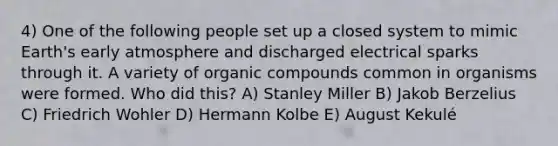 4) One of the following people set up a closed system to mimic Earth's early atmosphere and discharged electrical sparks through it. A variety of <a href='https://www.questionai.com/knowledge/kSg4ucUAKW-organic-compounds' class='anchor-knowledge'>organic compounds</a> common in organisms were formed. Who did this? A) Stanley Miller B) Jakob Berzelius C) Friedrich Wohler D) Hermann Kolbe E) August Kekulé