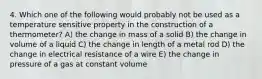 4. Which one of the following would probably not be used as a temperature sensitive property in the construction of a thermometer? A) the change in mass of a solid B) the change in volume of a liquid C) the change in length of a metal rod D) the change in electrical resistance of a wire E) the change in pressure of a gas at constant volume