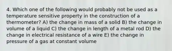 4. Which one of the following would probably not be used as a temperature sensitive property in the construction of a thermometer? A) the change in mass of a solid B) the change in volume of a liquid C) the change in length of a metal rod D) the change in electrical resistance of a wire E) the change in pressure of a gas at constant volume