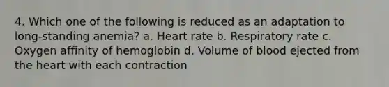 4. Which one of the following is reduced as an adaptation to long-standing anemia? a. Heart rate b. Respiratory rate c. Oxygen affinity of hemoglobin d. Volume of blood ejected from <a href='https://www.questionai.com/knowledge/kya8ocqc6o-the-heart' class='anchor-knowledge'>the heart</a> with each contraction