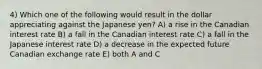 4) Which one of the following would result in the dollar appreciating against the Japanese yen? A) a rise in the Canadian interest rate B) a fall in the Canadian interest rate C) a fall in the Japanese interest rate D) a decrease in the expected future Canadian exchange rate E) both A and C