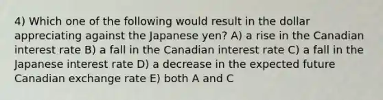 4) Which one of the following would result in the dollar appreciating against the Japanese yen? A) a rise in the Canadian interest rate B) a fall in the Canadian interest rate C) a fall in the Japanese interest rate D) a decrease in the expected future Canadian exchange rate E) both A and C