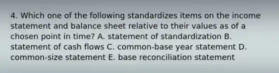 4. Which one of the following standardizes items on the <a href='https://www.questionai.com/knowledge/kCPMsnOwdm-income-statement' class='anchor-knowledge'>income statement</a> and balance sheet relative to their values as of a chosen point in time? A. statement of standardization B. statement of cash flows C. common-base year statement D. common-size statement E. base reconciliation statement