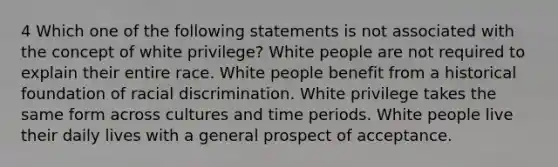 4 Which one of the following statements is not associated with the concept of white privilege? White people are not required to explain their entire race. White people benefit from a historical foundation of racial discrimination. White privilege takes the same form across cultures and time periods. White people live their daily lives with a general prospect of acceptance.