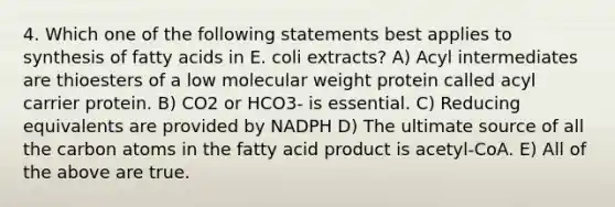 4. Which one of the following statements best applies to synthesis of fatty acids in E. coli extracts? A) Acyl intermediates are thioesters of a low molecular weight protein called acyl carrier protein. B) CO2 or HCO3- is essential. C) Reducing equivalents are provided by NADPH D) The ultimate source of all the carbon atoms in the fatty acid product is acetyl-CoA. E) All of the above are true.