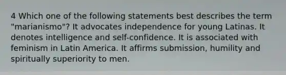 4 Which one of the following statements best describes the term "marianismo"? It advocates independence for young Latinas. It denotes intelligence and self-confidence. It is associated with feminism in Latin America. It affirms submission, humility and spiritually superiority to men.