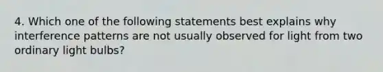 4. Which one of the following statements best explains why interference patterns are not usually observed for light from two ordinary light bulbs?