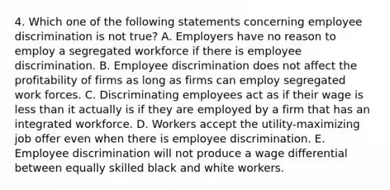 4. Which one of the following statements concerning employee discrimination is not true? A. Employers have no reason to employ a segregated workforce if there is employee discrimination. B. Employee discrimination does not affect the profitability of firms as long as firms can employ segregated work forces. C. Discriminating employees act as if their wage is less than it actually is if they are employed by a firm that has an integrated workforce. D. Workers accept the utility-maximizing job offer even when there is employee discrimination. E. Employee discrimination will not produce a wage differential between equally skilled black and white workers.