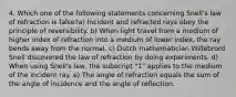 4. Which one of the following statements concerning Snell's law of refraction is false?a) Incident and refracted rays obey the principle of reversibility. b) When light travel from a medium of higher index of refraction into a medium of lower index, the ray bends away from the normal. c) Dutch mathematician Willebrord Snell discovered the law of refraction by doing experiments. d) When using Snell's law, the subscript "1" applies to the medium of the incident ray. e) The angle of refraction equals the sum of the angle of incidence and the angle of reflection.