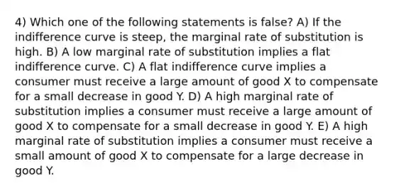 4) Which one of the following statements is false? A) If the indifference curve is steep, the marginal rate of substitution is high. B) A low marginal rate of substitution implies a flat indifference curve. C) A flat indifference curve implies a consumer must receive a large amount of good X to compensate for a small decrease in good Y. D) A high marginal rate of substitution implies a consumer must receive a large amount of good X to compensate for a small decrease in good Y. E) A high marginal rate of substitution implies a consumer must receive a small amount of good X to compensate for a large decrease in good Y.