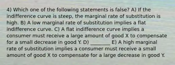 4) Which one of the following statements is false? A) If the indifference curve is steep, the marginal rate of substitution is high. B) A low marginal rate of substitution implies a flat indifference curve. C) A flat indifference curve implies a consumer must receive a large amount of good X to compensate for a small decrease in good Y. D) ________ E) A high marginal rate of substitution implies a consumer must receive a small amount of good X to compensate for a large decrease in good Y.