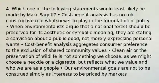 4. Which one of the following statements would least likely be made by Mark Sagoff? • Cost-benefit analysis has no role constructive role whatsoever to play in the formulation of policy • When environmentalists argue that a national forest should be preserved for its aesthetic or symbolic meaning, they are stating a conviction about a public good, not merely expressing personal wants • Cost-benefit analysis aggregates consumer preference to the exclusion of shared community values • Clean air or the preservation of wildlife is not something we choose, as we might choose a necktie or a cigarette, but reflects what we value and who we are as a people • Our environmental goals are not to be construed simply as interests to be priced by markets