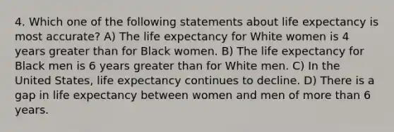 4. Which one of the following statements about life expectancy is most accurate? A) The life expectancy for White women is 4 years greater than for Black women. B) The life expectancy for Black men is 6 years greater than for White men. C) In the United States, life expectancy continues to decline. D) There is a gap in life expectancy between women and men of more than 6 years.