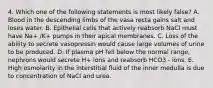 4. Which one of the following statements is most likely false? A. Blood in the descending limbs of the vasa recta gains salt and loses water. B. Epithelial cells that actively reabsorb NaCl must have Na+ /K+ pumps in their apical membranes. C. Loss of the ability to secrete vasopressin would cause large volumes of urine to be produced. D. If plasma pH fell below the normal range, nephrons would secrete H+ ions and reabsorb HCO3 - ions. E. High osmolarity in the interstitial fluid of the inner medulla is due to concentration of NaCl and urea.